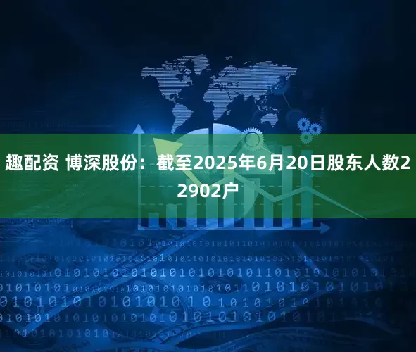 趣配资 博深股份：截至2025年6月20日股东人数22902户