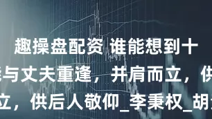 趣操盘配资 谁能想到十年后，她能与丈夫重逢，并肩而立，供后人敬仰_李秉权_胡素_生活
