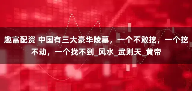 趣富配资 中国有三大豪华陵墓，一个不敢挖，一个挖不动，一个找不到_风水_武则天_黄帝