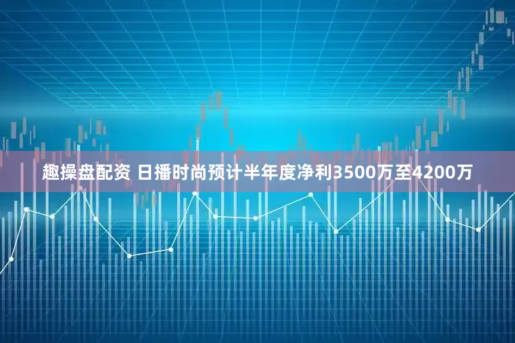 趣操盘配资 日播时尚预计半年度净利3500万至4200万