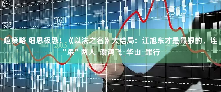 趣策略 细思极恐！《以法之名》大结局：江旭东才是最狠的，连“杀”两人_谢鸿飞_华山_罪行