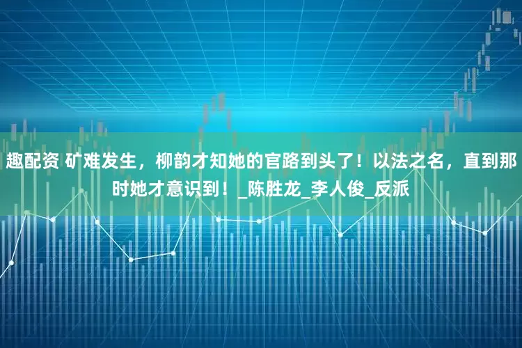趣配资 矿难发生，柳韵才知她的官路到头了！以法之名，直到那时她才意识到！_陈胜龙_李人俊_反派