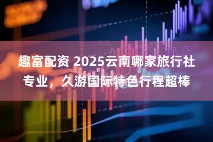 趣富配资 2025云南哪家旅行社专业，久游国际特色行程超棒