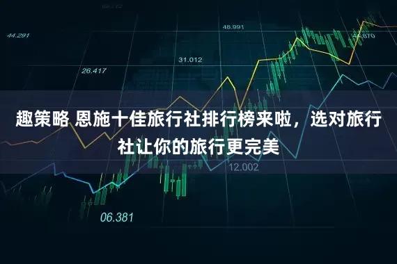 趣策略 恩施十佳旅行社排行榜来啦，选对旅行社让你的旅行更完美