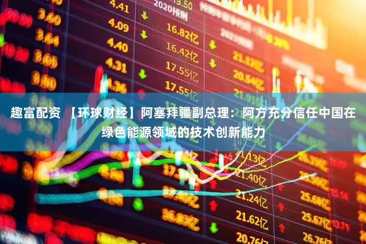 趣富配资 【环球财经】阿塞拜疆副总理：阿方充分信任中国在绿色能源领域的技术创新能力
