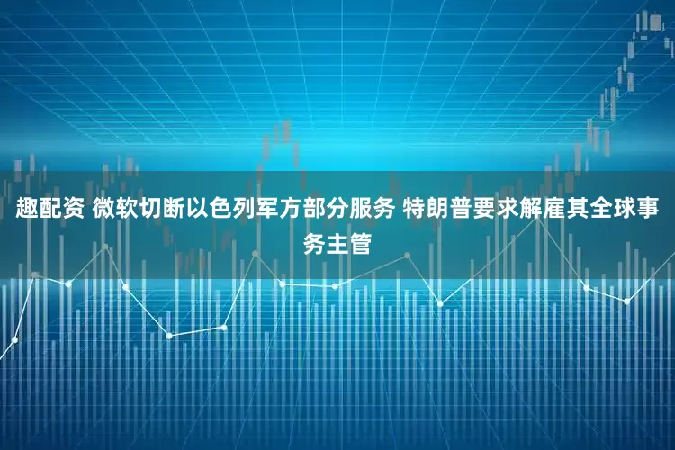 趣配资 微软切断以色列军方部分服务 特朗普要求解雇其全球事务主管