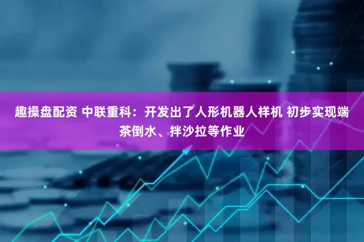 趣操盘配资 中联重科：开发出了人形机器人样机 初步实现端茶倒水、拌沙拉等作业