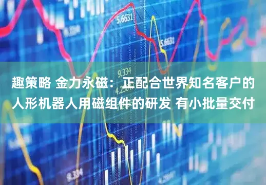 趣策略 金力永磁：正配合世界知名客户的人形机器人用磁组件的研发 有小批量交付
